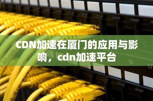 CDN加速在厦门的应用与影响，cdn加速平台