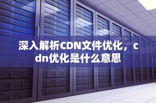 深入解析CDN文件优化，cdn优化是什么意思