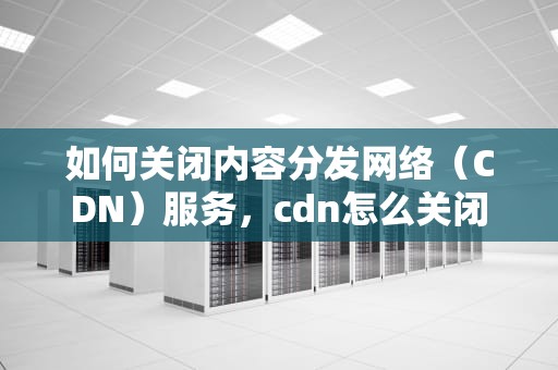 如何关闭内容分发网络（CDN）服务，cdn怎么关闭