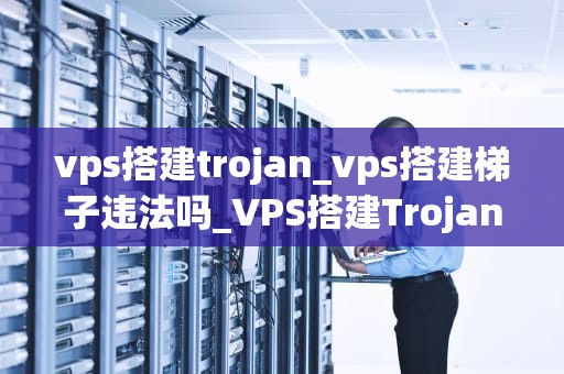 vps搭建trojan_vps搭建梯子违法吗_VPS搭建Trojan的全面指南