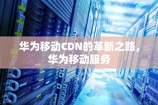 华为移动CDN的革新之路，华为移动服务