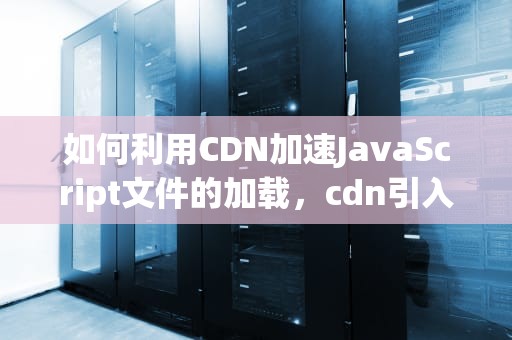 如何利用CDN加速JavaScript文件的加载，cdn引入js