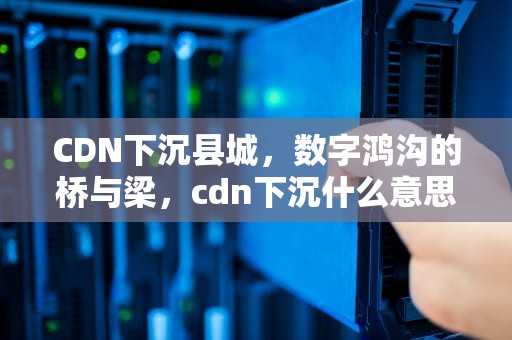 CDN下沉县城，数字鸿沟的桥与梁，cdn下沉什么意思