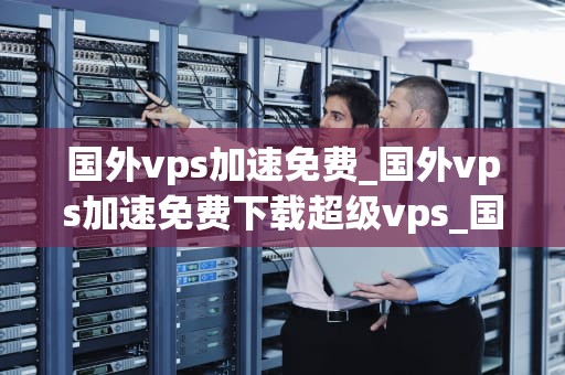 国外vps加速免费_国外vps加速免费下载超级vps_国外VPS加速免费：实现全球网络访问的利器