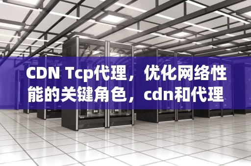 CDN Tcp代理，优化网络性能的关键角色，cdn和代理服务器