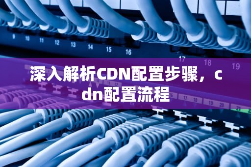 深入解析CDN配置步骤，cdn配置流程
