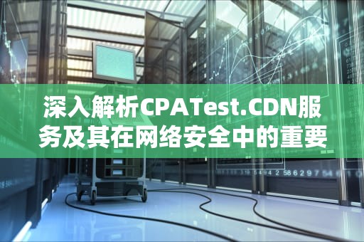深入解析CPATest.CDN服务及其在网络安全中的重要性