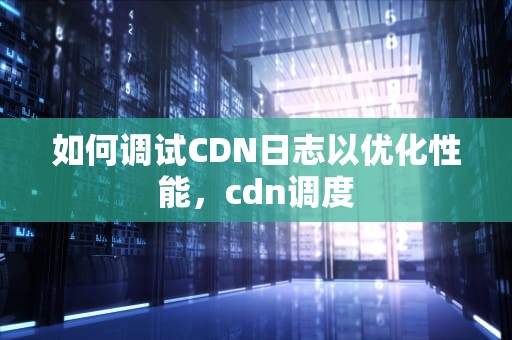 如何调试CDN日志以优化性能，cdn调度