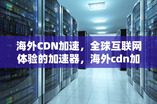 海外CDN加速，全球互联网体验的加速器，海外cdn加速