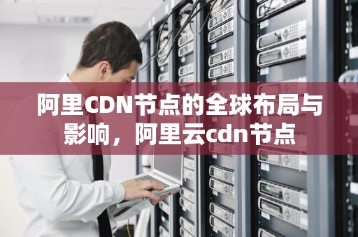 阿里CDN节点的全球布局与影响，阿里云cdn节点