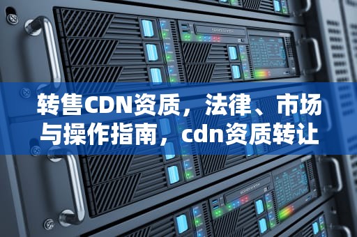 转售CDN资质，法律、市场与操作指南，cdn资质转让