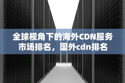 全球视角下的海外CDN服务市场排名，国外cdn排名