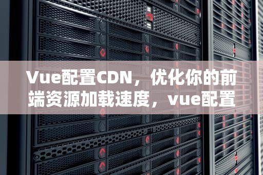 Vue配置CDN，优化你的前端资源加载速度，vue配置cdn