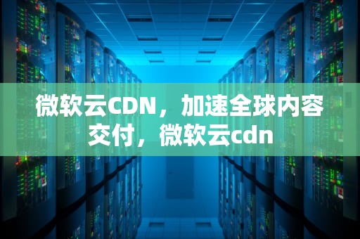 微软云CDN，加速全球内容交付，微软云cdn