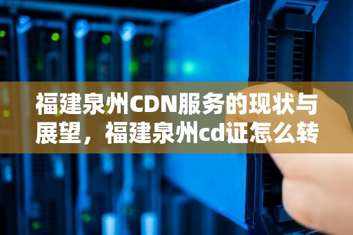 福建泉州CDN服务的现状与展望，福建泉州cd证怎么转回来浙江