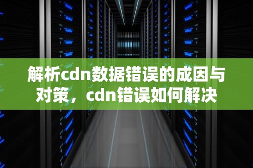 解析cdn数据错误的成因与对策，cdn错误如何解决