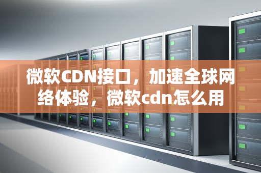 微软CDN接口，加速全球网络体验，微软cdn怎么用