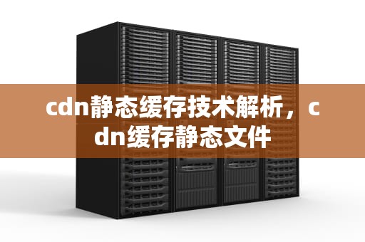 cdn静态缓存技术解析，cdn缓存静态文件