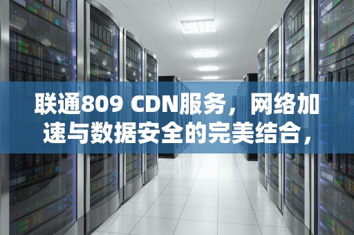 联通809 CDN服务，网络加速与数据安全的完美结合，联通客服电话