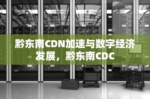黔东南CDN加速与数字经济发展，黔东南CDC