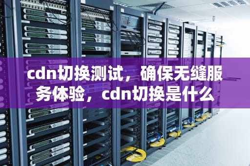 cdn切换测试，确保无缝服务体验，cdn切换是什么