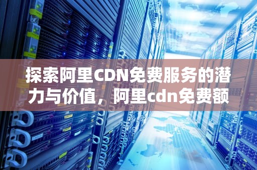 探索阿里CDN免费服务的潜力与价值，阿里cdn免费额度