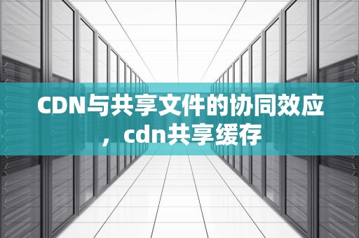 CDN与共享文件的协同效应，cdn共享缓存