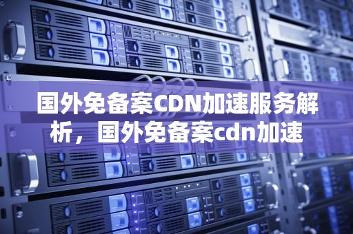 国外免备案CDN加速服务解析，国外免备案cdn加速