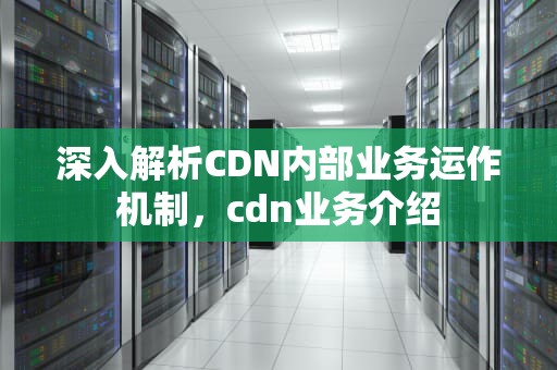 深入解析CDN内部业务运作机制，cdn业务介绍