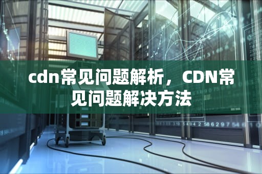 cdn常见问题解析，CDN常见问题解决方法