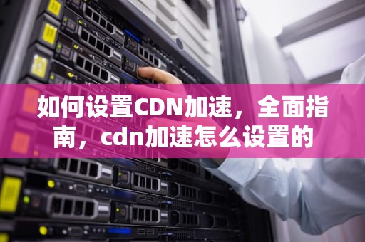如何设置CDN加速，全面指南，cdn加速怎么设置的
