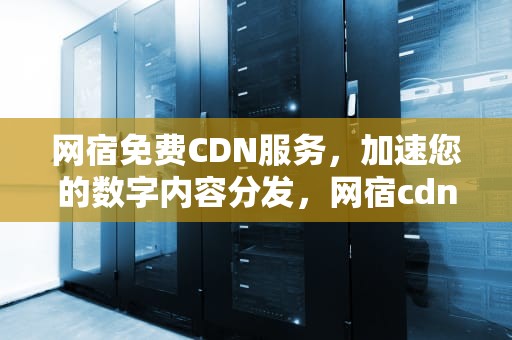 网宿免费CDN服务，加速您的数字内容分发，网宿cdn怎么样