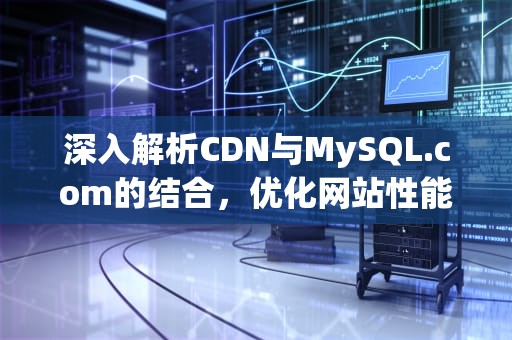 深入解析CDN与MySQL.com的结合，优化网站性能与可靠性