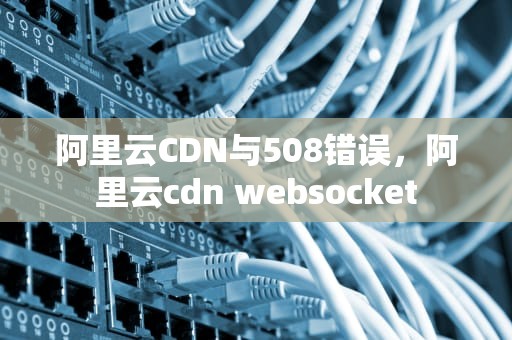 阿里云CDN与508错误，阿里云cdn websocket