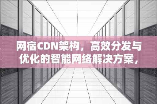 网宿CDN架构，高效分发与优化的智能网络解决方案，网宿cdn怎么样