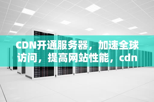 CDN开通服务器，加速全球访问，提高网站性能，cdn服务器怎么用