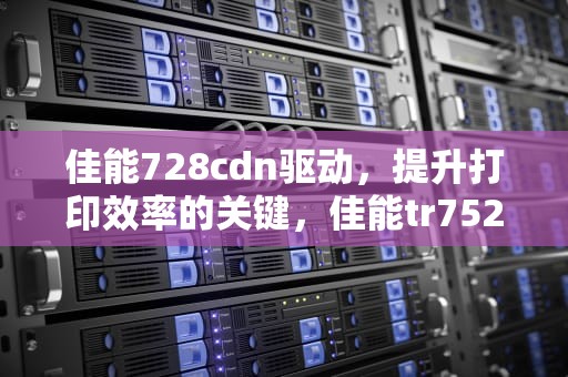 佳能728cdn驱动，提升打印效率的关键，佳能tr7520驱动安装