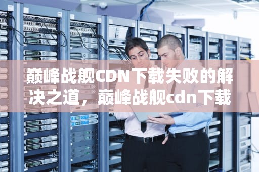 巅峰战舰CDN下载失败的解决之道，巅峰战舰cdn下载失败怎么办