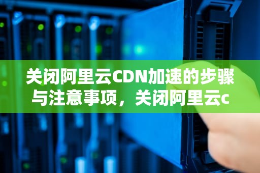 关闭阿里云CDN加速的步骤与注意事项，关闭阿里云cdn加速功能