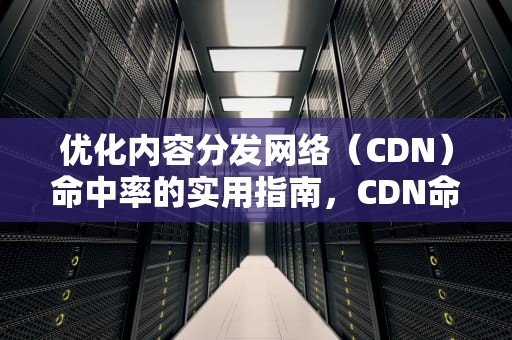 优化内容分发网络（CDN）命中率的实用指南，CDN命中率低的原因