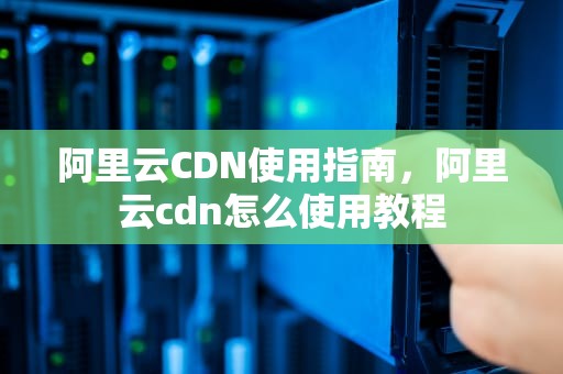 阿里云CDN使用指南，阿里云cdn怎么使用教程