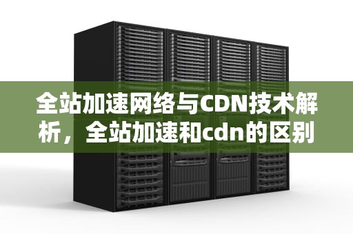全站加速网络与CDN技术解析，全站加速和cdn的区别