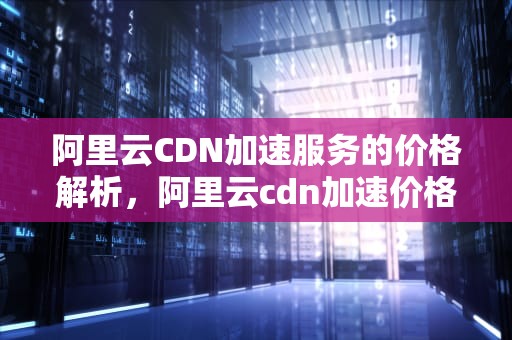 阿里云CDN加速服务的价格解析，阿里云cdn加速价格多少