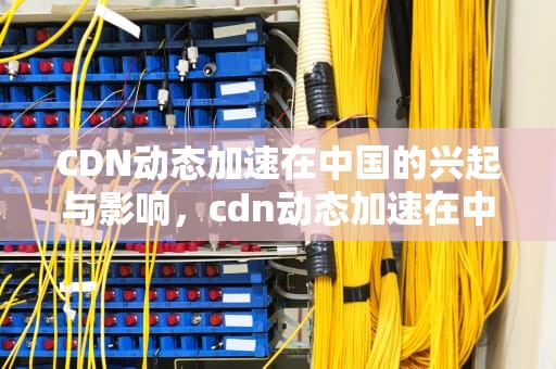 CDN动态加速在中国的兴起与影响，cdn动态加速在中国的应用