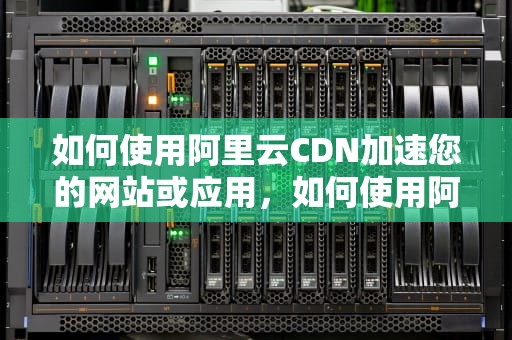 如何使用阿里云CDN加速您的网站或应用，如何使用阿里云服务器
