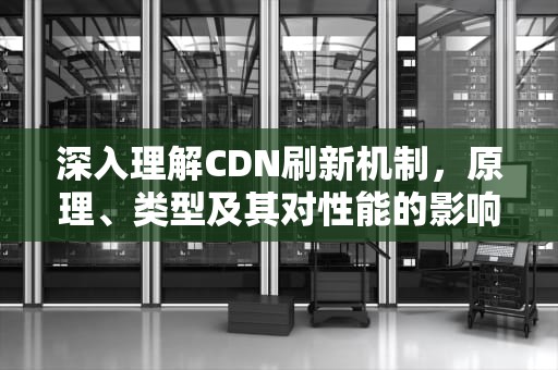 深入理解CDN刷新机制，原理、类型及其对性能的影响，cdn刷新机制有哪些