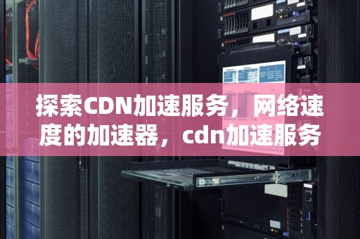 探索CDN加速服务，网络速度的加速器，cdn加速服务是哪个公司