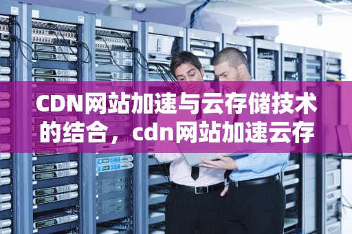 CDN网站加速与云存储技术的结合，cdn网站加速云存储什么意思