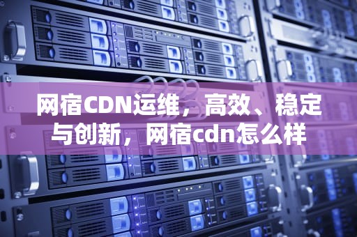 网宿CDN运维，高效、稳定与创新，网宿cdn怎么样