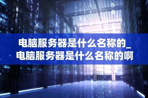 电脑服务器是什么名称的_电脑服务器是什么名称的啊_电脑服务器的概述与应用